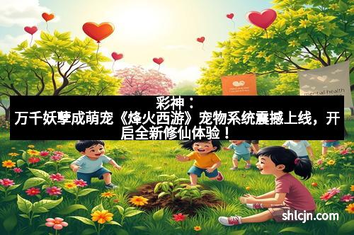 彩神：万千妖孽成萌宠《烽火西游》宠物系统震撼上线，开启全新修仙体验！